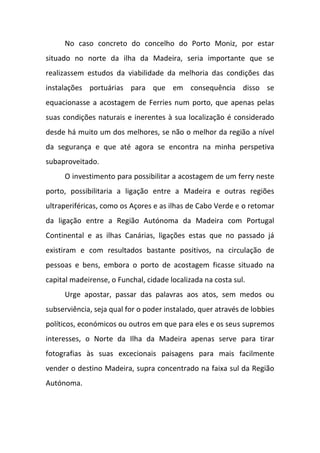 No caso concreto do concelho do Porto Moniz, por estar
situado no norte da ilha da Madeira, seria importante que se
realizassem estudos da viabilidade da melhoria das condições das
instalações portuárias para que em consequência disso se
equacionasse a acostagem de Ferries num porto, que apenas pelas
suas condições naturais e inerentes à sua localização é considerado
desde há muito um dos melhores, se não o melhor da região a nível
da segurança e que até agora se encontra na minha perspetiva
subaproveitado.
O investimento para possibilitar a acostagem de um ferry neste
porto, possibilitaria a ligação entre a Madeira e outras regiões
ultraperiféricas, como os Açores e as ilhas de Cabo Verde e o retomar
da ligação entre a Região Autónoma da Madeira com Portugal
Continental e as ilhas Canárias, ligações estas que no passado já
existiram e com resultados bastante positivos, na circulação de
pessoas e bens, embora o porto de acostagem ficasse situado na
capital madeirense, o Funchal, cidade localizada na costa sul.
Urge apostar, passar das palavras aos atos, sem medos ou
subserviência, seja qual for o poder instalado, quer através de lobbies
políticos, económicos ou outros em que para eles e os seus supremos
interesses, o Norte da Ilha da Madeira apenas serve para tirar
fotografias às suas excecionais paisagens para mais facilmente
vender o destino Madeira, supra concentrado na faixa sul da Região
Autónoma.
 
