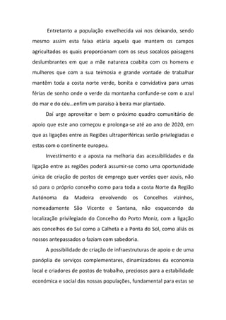 Entretanto a população envelhecida vai nos deixando, sendo
mesmo assim esta faixa etária aquela que mantem os campos
agricultados os quais proporcionam com os seus socalcos paisagens
deslumbrantes em que a mãe natureza coabita com os homens e
mulheres que com a sua teimosia e grande vontade de trabalhar
mantêm toda a costa norte verde, bonita e convidativa para umas
férias de sonho onde o verde da montanha confunde-se com o azul
do mar e do céu…enfim um paraíso à beira mar plantado.
Daí urge aproveitar e bem o próximo quadro comunitário de
apoio que este ano começou e prolonga-se até ao ano de 2020, em
que as ligações entre as Regiões ultraperiféricas serão privilegiadas e
estas com o continente europeu.
Investimento e a aposta na melhoria das acessibilidades e da
ligação entre as regiões poderá assumir-se como uma oportunidade
única de criação de postos de emprego quer verdes quer azuis, não
só para o próprio concelho como para toda a costa Norte da Região
Autónoma da Madeira envolvendo os Concelhos vizinhos,
nomeadamente São Vicente e Santana, não esquecendo da
localização privilegiado do Concelho do Porto Moniz, com a ligação
aos concelhos do Sul como a Calheta e a Ponta do Sol, como aliás os
nossos antepassados o faziam com sabedoria.
A possibilidade de criação de infraestruturas de apoio e de uma
panóplia de serviços complementares, dinamizadores da economia
local e criadores de postos de trabalho, preciosos para a estabilidade
económica e social das nossas populações, fundamental para estas se
 