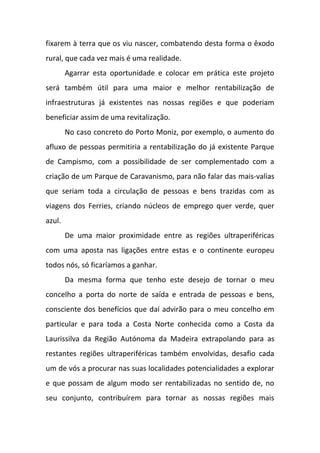 fixarem à terra que os viu nascer, combatendo desta forma o êxodo
rural, que cada vez mais é uma realidade.
Agarrar esta oportunidade e colocar em prática este projeto
será também útil para uma maior e melhor rentabilização de
infraestruturas já existentes nas nossas regiões e que poderiam
beneficiar assim de uma revitalização.
No caso concreto do Porto Moniz, por exemplo, o aumento do
afluxo de pessoas permitiria a rentabilização do já existente Parque
de Campismo, com a possibilidade de ser complementado com a
criação de um Parque de Caravanismo, para não falar das mais-valias
que seriam toda a circulação de pessoas e bens trazidas com as
viagens dos Ferries, criando núcleos de emprego quer verde, quer
azul.
De uma maior proximidade entre as regiões ultraperiféricas
com uma aposta nas ligações entre estas e o continente europeu
todos nós, só ficaríamos a ganhar.
Da mesma forma que tenho este desejo de tornar o meu
concelho a porta do norte de saída e entrada de pessoas e bens,
consciente dos benefícios que daí advirão para o meu concelho em
particular e para toda a Costa Norte conhecida como a Costa da
Laurissilva da Região Autónoma da Madeira extrapolando para as
restantes regiões ultraperiféricas também envolvidas, desafio cada
um de vós a procurar nas suas localidades potencialidades a explorar
e que possam de algum modo ser rentabilizadas no sentido de, no
seu conjunto, contribuírem para tornar as nossas regiões mais
 