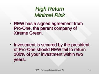 High Return Minimal Risk REW has a signed agreement from Pro-One, the parent company of Xtreme Green. Investment is secured by the president of Pro-One should REW fail to return 100% of your investment within two years.   