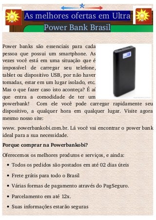 As melhores ofertas em Ultra
Power Bank Brasil
Power  banks   são  essenciais   para   cada
pessoa que possui um smartphone. As
vezes você está em uma situação que é
impossível   de   carregar   seu   telefone,
tablet ou dispositivo USB, por não haver
tomadas, estar em um lugar isolado, etc.
Mas o que fazer caso isto aconteça? É aí
que   entra   a   comodidade   de   ter   um
powerbank!     Com   ele   você   pode   carregar   rapidamente   seu
dispositivo,   a   qualquer   hora   em   qualquer   lugar.   Visite   agora
mesmo nosso site: 
www. powerbankobi.com.br. Lá você vai encontrar o power bank
ideal para a sua necessidade. 
Porque comprar na Powerbankobi?
Oferecemos os melhores produtos e serviços, e ainda:
 Todos os pedidos são postados em até 02 dias úteis
 Frete grátis para todo o Brasil
 Várias formas de pagamento através do PagSeguro.
 Parcelamento em até 12x. 
 Suas informações estarão seguras
 