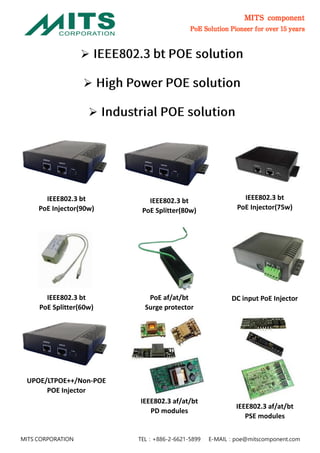 MITS component
PoE Solution Pioneer for over 15 years
MITS CORPORATION TEL：+886-2-6621-5899 E-MAIL：poe@mitscomponent.com



IEEE802.3 bt
PoE Injector(90w)
IEEE802.3 bt
PoE Splitter(80w)
IEEE802.3 bt
PoE Injector(75w)
IEEE802.3 bt
PoE Splitter(60w)
PoE af/at/bt
Surge protector
DC input PoE Injector
UPOE/LTPOE++/Non-POE
POE Injector
IEEE802.3 af/at/bt
PD modules
IEEE802.3 af/at/bt
PSE modules
 