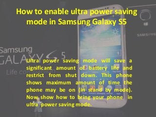 How to enable ultra power saving
mode in Samsung Galaxy S5
Ultra power saving mode will save a
significant amount of battery life and
restrict from shut down. This phone
shows maximum amount of time the
phone may be on (in stand by mode).
Now show how to bring your phone in
ultra power saving mode.
 