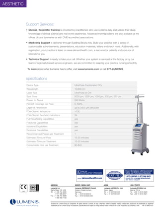 AESThETiC



            Support Services:
            • Clinical / Scientific Training is provided by practitioners who use systems daily and utilizes their deep
              knowledge of clinical science and real world experience. Advanced training options are also available at the
              offices of local luminaries or with CME-accredited associations.

            • Marketing Support is delivered through Building Blocks kits. Build your practice with a series of
              customizable advertisements, presentations, education materials, letters and much more. Additionally, with
              registration, your practice is listed on www.skinandhealth.com, a resource for patients and a source of
              referrals for you.

            • Technical Support is ready to take your call. Whether your system is serviced at the factory or by our
              team of regionally based service engineers, we are committed to keeping your practice running smoothly.

             To learn about what Lumenis has to offer, visit www.lumenis.com or call 877-LUMENIS.



            specifications
            Specifications
            Device Type                                                                                                                     UltraPulse Fractionated CO2
            Wavelength                                                                                                                      10,600 nm
            Laser Type                                                                                                                      UltraPulse or CW
            Spot Sizes                                                                                                                      2000 µm, 1300 µm, 1000 µm, 200 µm, 120 µm
            Power to Tissue                                                                                                                 240 Watts
            Percent Coverage per Pass                                                                                                       5-100%
            Depth of Penetration                                                                                                            up to 2000 µm per pulse
            FDA-Cleared indications                                                                                                         >100
            FDA-Cleared Aesthetic indications                                                                                               34
            Full Resurfacing Capabilities                                                                                                   yes
            Fractional Capabilities                                                                                                         yes
            incisional Capabilities                                                                                                         yes
            Excisional Capabilities                                                                                                         yes
            Recommended Passes per Treatment                                                                                                1
            Estimated Time per Pass                                                                                                         15-20 minutes
            Estimated Time per Treatment                                                                                                    15-20 minutes
            Consumable Cost per Treatment                                                                                                   $0-$40




                         Products manufactured in Salt Lake City (CE 0044)




                                                                                             10/07
                                                                                             Hello Andrew
                                                                        AMERICAS                                                            EUROPE / MIDDLE EAST
                                                                                             Lumenis has 2 manufacturing sites, Yokneam in Israel and Salt
                                                                                                                                                                          JAPAN                                 ASIA / PACIFIC
                                                                                             Lake City.

                         Products manufactured in Yokneam (CE 0473)     Lumenis Inc. Due to historical reasons, we have the ISO andNotified Bodies (the (GERMANY) GmbH
                                                                                      organization that certifies us with
                                                                                                                          2 separate
                                                                                                                                      Lumenis
                                                                                                                                     CE approvals)                        Lumenis (JAPAN) Co. Ltd.              Lumenis (CHINA) Ltd.
                                                                        Santa Clara, CA, USA by Amtac from UK. Products manufactured
                                                                                      Yokneam is certified                            Dreieich-Dreieichenhain,            Tokyo, Japan                          Beijing, China
                                                                        Tel +1 408 764 3000                                           Germany                             Tel + 81 3 6743 8300                  Tel + 86 10 6510 2620
                                                                                      in Yokneam are marked with the CE 0473, this is the Amtac ID
                                                                                      number.

                                                                              1 877 586 Lake is certified by TUVmarkedand0044. Telall products49 6103 8335 0
                                                                                       Salt 3647
                                                                                      manufactured by them are
                                                                                                                    Essen,
                                                                                                                           CE
                                                                                                                               accordingly     +                          Fax + 81 3 6743 8301                  Fax + 86 10 6510 2621
                                                                        Fax +1 408 764number accompanying the CE is the ID number for the 49 6103 8335 300
                                                                                      The
                                                                                            3999                                      Fax +
                                                                              1 800 505 1133
                                                                                      Notified Body, 0473 for Amtac and 0044 for TUV Essen

                                                                                             0197 is not applicable for Lumenis products.

                                                                                             I hope this clarifies the issue,
                                                                                             Best regards

                                                                             ©2008, the Lumenis Group of Companies. All rights reserved. Lumenis, its logo, UltraPulse, ActiveFX, DeepFX, TotalFX, TrueSpot and SurgiTouch are trademarks or registered
                                                                                              Dorit Rabkin
                                                                             trademarks of theRegulatory Manager
                                                                                                Lumenis Group of Companies. Specifications are subject to change without notice. Printed in the U.S.A. This product is CE marked. 8/09
                                                                                              Lumenis Ltd., Israel
                                                                                                                                                                                                                                       PB-1013680 rev D
                                                                                             Phone: 972-4--959 9033
                                                                                             Fax: 972-4-959 9275
                                                                                             E-mail: DRabkin@lumenis.com

                         AuraPT only (CE 0197)
 