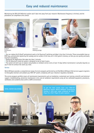 • You can replace the Q-Gard® pretreatment pack or the Quantum® polishing cartridge in less than 5 minutes. These consumables have an
RFID tag, automatically registering the catalog and lot number of the new unit in the system’s memory, so that you can quickly and easily
maintain traceability.
Service
Merck Millipore provides a comprehensive range of service programs performed by certified Merck Millipore field service support engineers
to thoroughly maintain and validate your Milli-Q® system, complying with your industry’s regulatory standards.
The service program portfolio covers all maintenance requirements such as installation, customized user training, scientific and technical
support, troubleshooting, preventive maintenance visits, and all validation requirements using ad hoc calibrated equipment, procedures,
workbooks and suitability tests within a GXPs environment.
Q-Gard®
Pretreatment
Pack
Quantum®
Polishing Cartridge
TOTAL WATER SOLUTIONS
To get the best results from your Milli-Q®
Reference system, Merck Millipore recommends
feeding it with pure water produced by RiOs™
(Type 3) or Elix® (Type 2) water systems.
5
• The UV lamp built inside the system is designed to last at least 2 years.
• The system will alert you to replace consumables or schedule service visits at least 15 days before maintenance is actually required, so
you’ll never be without the water you need.
Application-Pak
• Replacing the Application-Pak takes less than 2 minutes.
Easy and reduced maintenance
Maintaining the Milli-Q® Reference system won’t take time away from your research. Maintenance frequency is minimal, and the
procedures are simplified to the utmost.
 