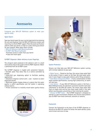 7
Accessories
Customize your Milli-Q® Reference system to meet your
specific needs.
Space Savers
Save your bench space for your crucial experiments by removing
the arm and dispenser from the Milli-Q® Reference system and
mounting it on the Q-POD® support. Place the water purification
cabinet under your bench, or high on a wall, freeing your bench
for your research. More space savers include:
• Milli-Q® Reference Wall Mounting Bracket
• Q-POD® Wall Mounting Bracket
• Increase access to water from your bench
• Save even more space
Q-POD® Dispenser: Water delivery at your fingertips
The ultrapure water produced in the cabinet is sent in a small
recirculation loop to the outlet of the Q-POD® dispenser. Water
is delivered from the Q-POD® outlet
The Q-POD® dispenser is loaded with convenient features:
• Variable water flow (slow flow to 2 L/min) controlled by
plunger
• Hand-held gun dispensing option to facilitate washing
applications
• Volumetric dispense control with + and – buttons to select
dispensed volume
• Multicolor graphic display shows at a glance that the water
quality is within specification and the system is operating
without alarms.
• Printer connection to instantly record water quality history
System Protectors
Sensors can help keep your Milli-Q® Reference system running
with minimal vigilance on your part.
• Water Sensor – Placed on the floor, this sensor stops water feed
to the system if there is water on the floor. No more water spills,
even if users forget to stop water delivery while filling containers.
• Feed Water Conductivity Meter – If ionic contamination of feed
water exceeds specifications, causing high conductivity, an alarm
will alert you.
• Level Sensor – If your Milli-Q® Reference system is fed from a
Merck Millipore tank, this electronic connector transfers tank level
information to the Milli-Q® system. The sensor stops water feed
from an empty tank and lets you check water levels in the tank
before sourcing water, preventing air from entering the system.
• Silicone Q-POD® Cover – The Q-POD® dispenser is designed to
operate in a wet environment. However, this silicone cover protects
your Q-POD® from harsh chemicals, solutions or solvents.
Footswitch
Connect the footswitch to the base of the Q-POD® dispenser or
directly to the Milli-Q® system for hands-free water delivery: press
once to start and once to stop.
 