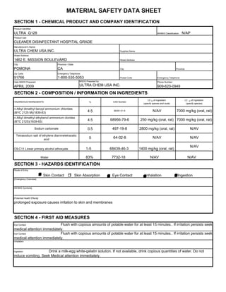 MATERIAL SAFETY DATA SHEET
SECTION 1 - CHEMICAL PRODUCT AND COMPANY IDENTIFICATION
Product Identifier:

ULTRA Q128                                                                                                                 WHMIS Classification:   N/AP
Product Use:

CLEANER DISINFECTANT HOSPITAL GRADE
Manufacturer's Name:
ULTRA CHEM USA INC.                                                                       Supplies Name
Street Address:

1462 E. MISSION BOULEVARD                                                                 Street Address
City:                                    Province / State

POMONA                                   CA                                               City                                              Province

Zip Code:                                Emergency Telephone:
91766                                    1-800-535-5053                                   Postal Code                      Emergency Telephone
Date MSDS Prepared:                                            MSDS Prepared by:                                           Phone Number:

APRIL 2009                                                     ULTRA CHEM USA INC.                                         909-620-0949
SECTION 2 - COMPOSITION / INFORMATION ON INGREDIENTS
                                                                                                                 LD 50 of Ingredient                   LC 50 of Ingredient
HAZARDOUS INGREDIENTS                                                  %            CAS Number
                                                                                                             (specify species and route)                (specify species)

n-Alkyl dimethyl benzyl ammonium chlorides
(BYC 2125 M)(1839-83)                                                4.5             68391-01-5                       N/AV                   7000 mg/kg (oral, rat)
n-Alkyl dimethyl ethybenzl ammonium clorides
(BTC 2125)(1839-83)                                                  4.5           68956-79-6              250 mg/kg (oral, rat) 7000 mg/kg (oral, rat)

                      Sodium carbonate                               0.5            497-19-8               2800 mg/kg (oral, rat)                           N/AV
  Tetrasodium salt of ethylene diaminetetracetic
                       acid                                            5            64-02-8                           N/AV                                  N/AV

                                                                                                                                                            N/AV
C9-C11 Linear primary alcohol ethoxyate                             1-5            68439-46-3              1400 mg/kg (oral, rat)

                             Water                                  83%             7732-18                        N/AV                                  N/AV
SECTION 3 - HAZARDS IDENTIFICATION
Route of Entry

                             X   Skin Contact               Skin Absorption         Eye Contact                inhalation                     Ingestion
[Emergency Overview]



[WHMIS Symbols]



[Potential Health Effects]

prolonged exposure causes irritation to skin and membranes



SECTION 4 - FIRST AID MEASURES
Eye Contact                 Flush with copious amounts of potable water for at least 15 minutes.. If irritation persists seek
medical attention immediately.
Eye Contact                 Flush with copious amounts of potable water for at least 15 minutes.. If irritation persists seek
medical attention immediately.
Inhalation



Ingestion           Drink a milk-egg white-gelatin solution. If not available, drink copious quantities of water. Do not
induce vomiting. Seek Medical attention immediately.
 