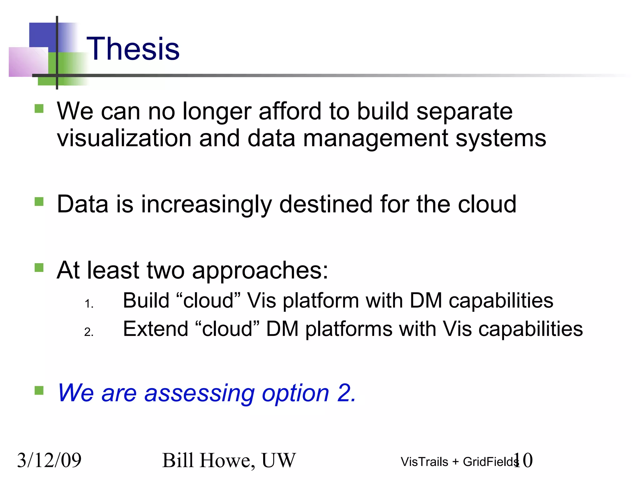 3/12/09 Bill Howe, UW 10VisTrails + GridFields
Thesis
 We can no longer afford to build separate
visualization and data management systems
 Data is increasingly destined for the cloud
 At least two approaches:
1. Build “cloud” Vis platform with DM capabilities
2. Extend “cloud” DM platforms with Vis capabilities
 We are assessing option 2.
 