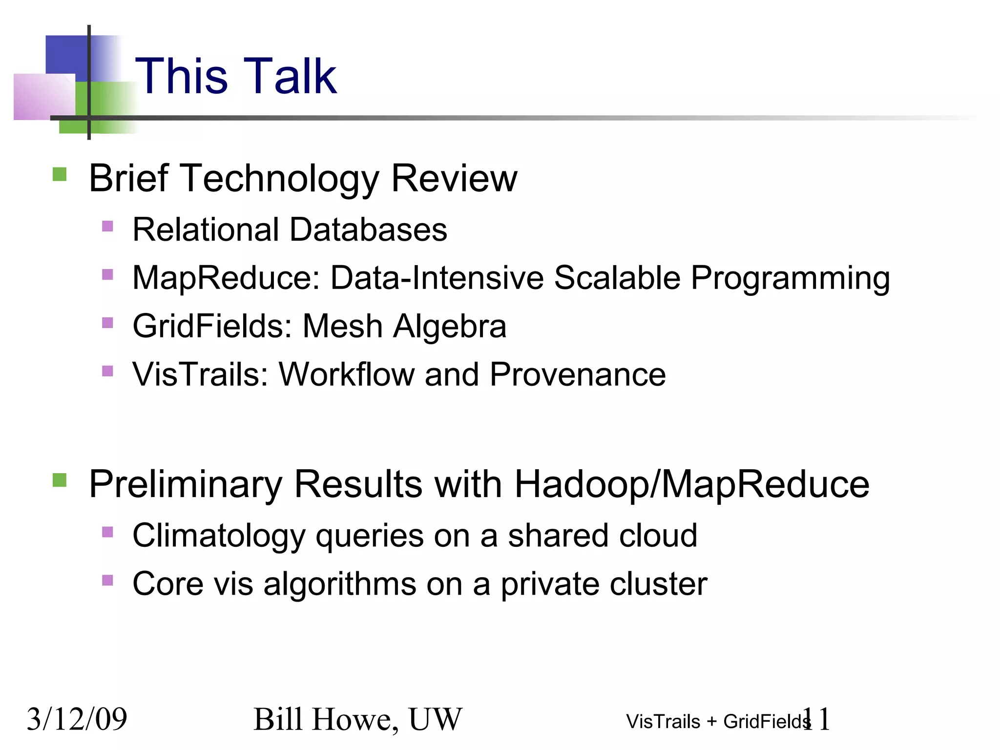 3/12/09 Bill Howe, UW 11VisTrails + GridFields
This Talk
 Brief Technology Review
 Relational Databases
 MapReduce: Data-Intensive Scalable Programming
 GridFields: Mesh Algebra
 VisTrails: Workflow and Provenance
 Preliminary Results with Hadoop/MapReduce
 Climatology queries on a shared cloud
 Core vis algorithms on a private cluster
 