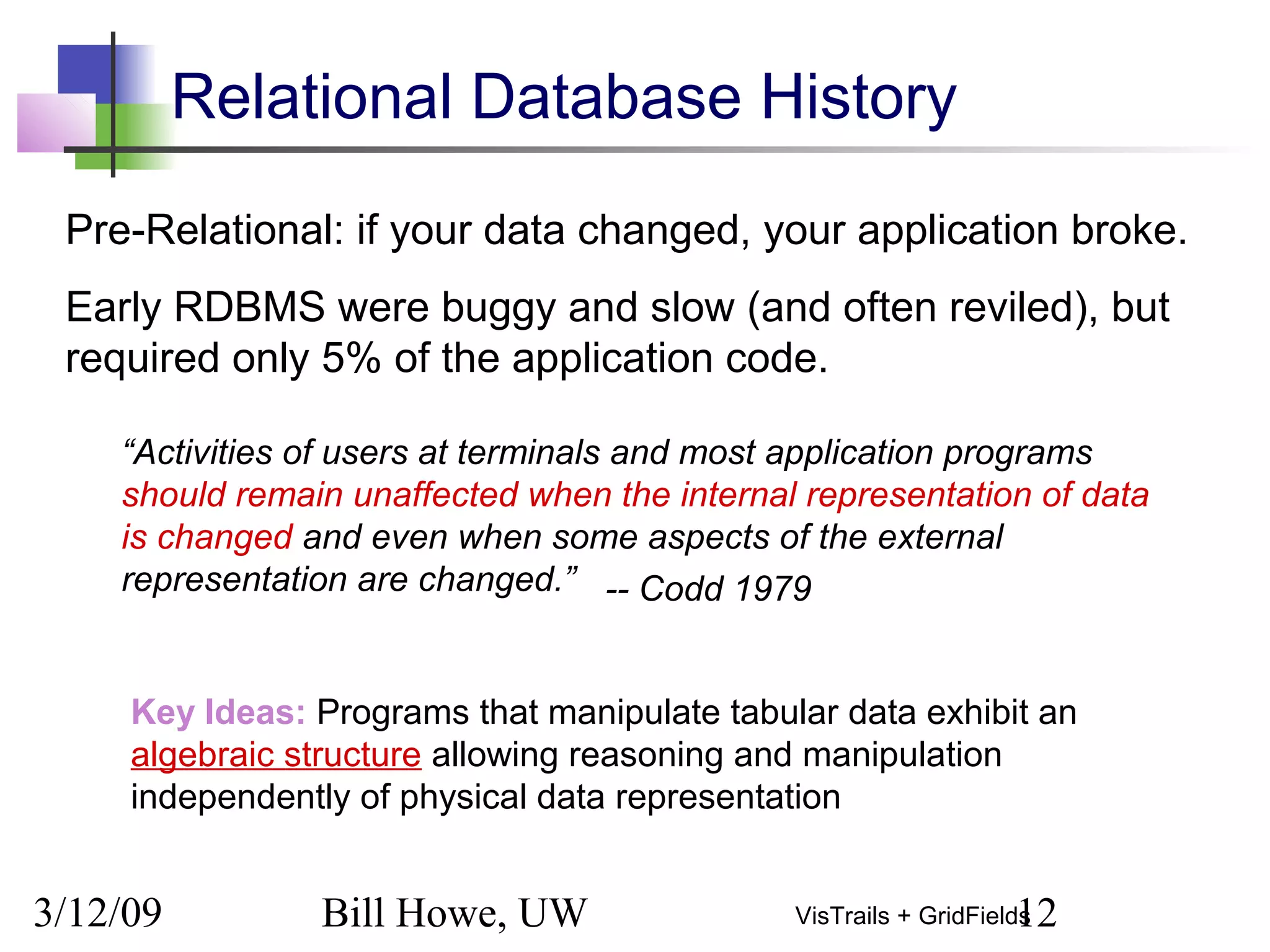 3/12/09 Bill Howe, UW 12VisTrails + GridFields
Pre-Relational: if your data changed, your application broke.
Early RDBMS were buggy and slow (and often reviled), but
required only 5% of the application code.
“Activities of users at terminals and most application programs
should remain unaffected when the internal representation of data
is changed and even when some aspects of the external
representation are changed.”
Key Ideas: Programs that manipulate tabular data exhibit an
algebraic structure allowing reasoning and manipulation
independently of physical data representation
Relational Database History
-- Codd 1979
 