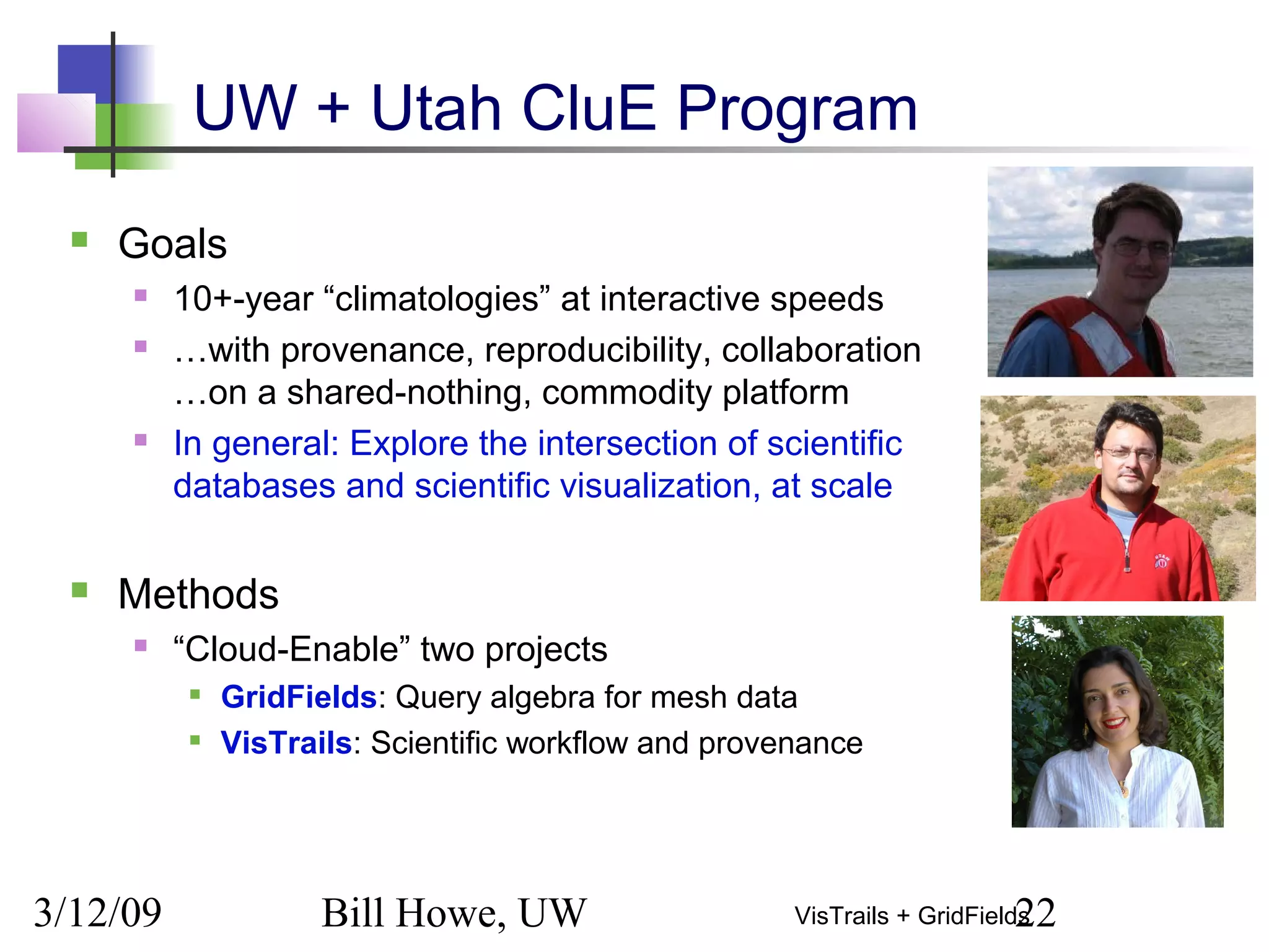 3/12/09 Bill Howe, UW 22VisTrails + GridFields
UW + Utah CluE Program
 Goals
 10+-year “climatologies” at interactive speeds
 …with provenance, reproducibility, collaboration
…on a shared-nothing, commodity platform
 In general: Explore the intersection of scientific
databases and scientific visualization, at scale
 Methods
 “Cloud-Enable” two projects

GridFields: Query algebra for mesh data

VisTrails: Scientific workflow and provenance
 