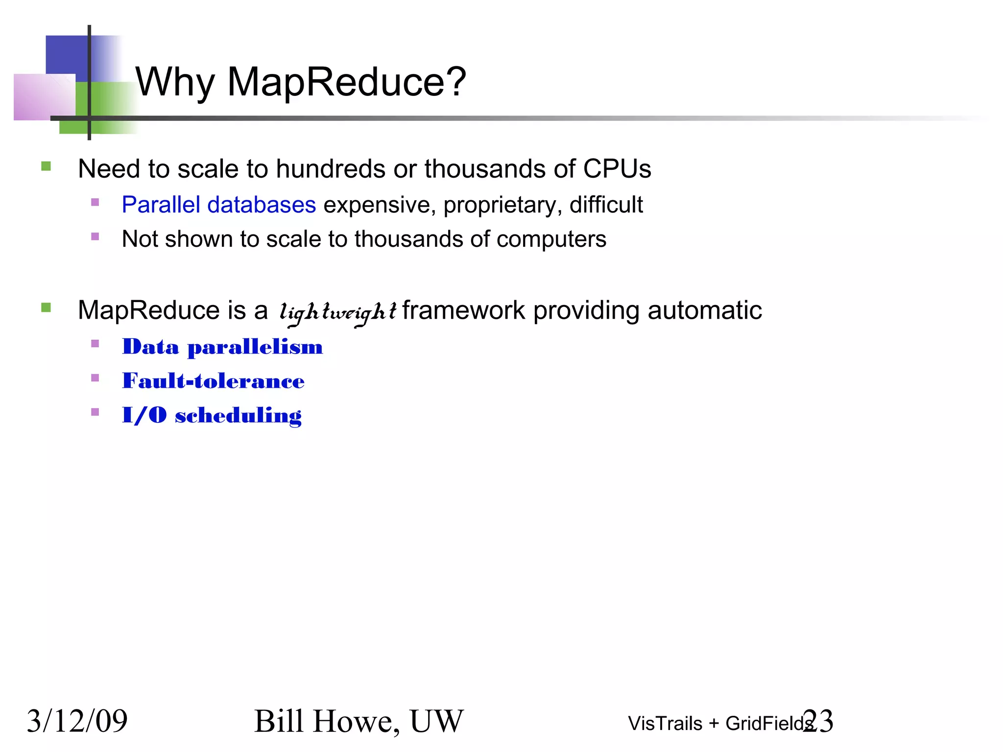 3/12/09 Bill Howe, UW 23VisTrails + GridFields
Why MapReduce?
 Need to scale to hundreds or thousands of CPUs
 Parallel databases expensive, proprietary, difficult
 Not shown to scale to thousands of computers
 MapReduce is a lightweight framework providing automatic
 Data parallelism
 Fault-tolerance
 I/O scheduling
 