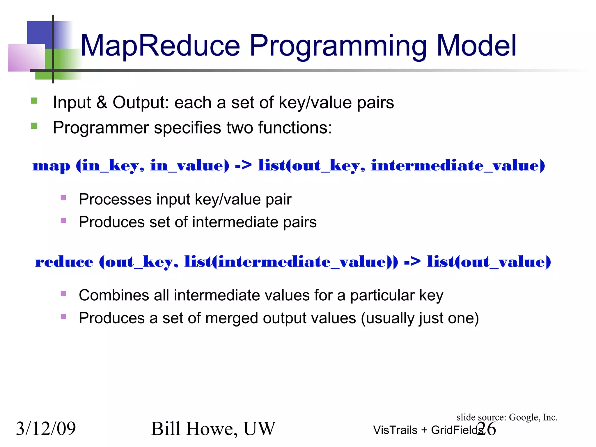 3/12/09 Bill Howe, UW 26VisTrails + GridFields
MapReduce Programming Model
 Input & Output: each a set of key/value pairs
 Programmer specifies two functions:
 Processes input key/value pair
 Produces set of intermediate pairs
 Combines all intermediate values for a particular key
 Produces a set of merged output values (usually just one)
map (in_key, in_value) -> list(out_key, intermediate_value)
reduce (out_key, list(intermediate_value)) -> list(out_value)
slide source: Google, Inc.
 