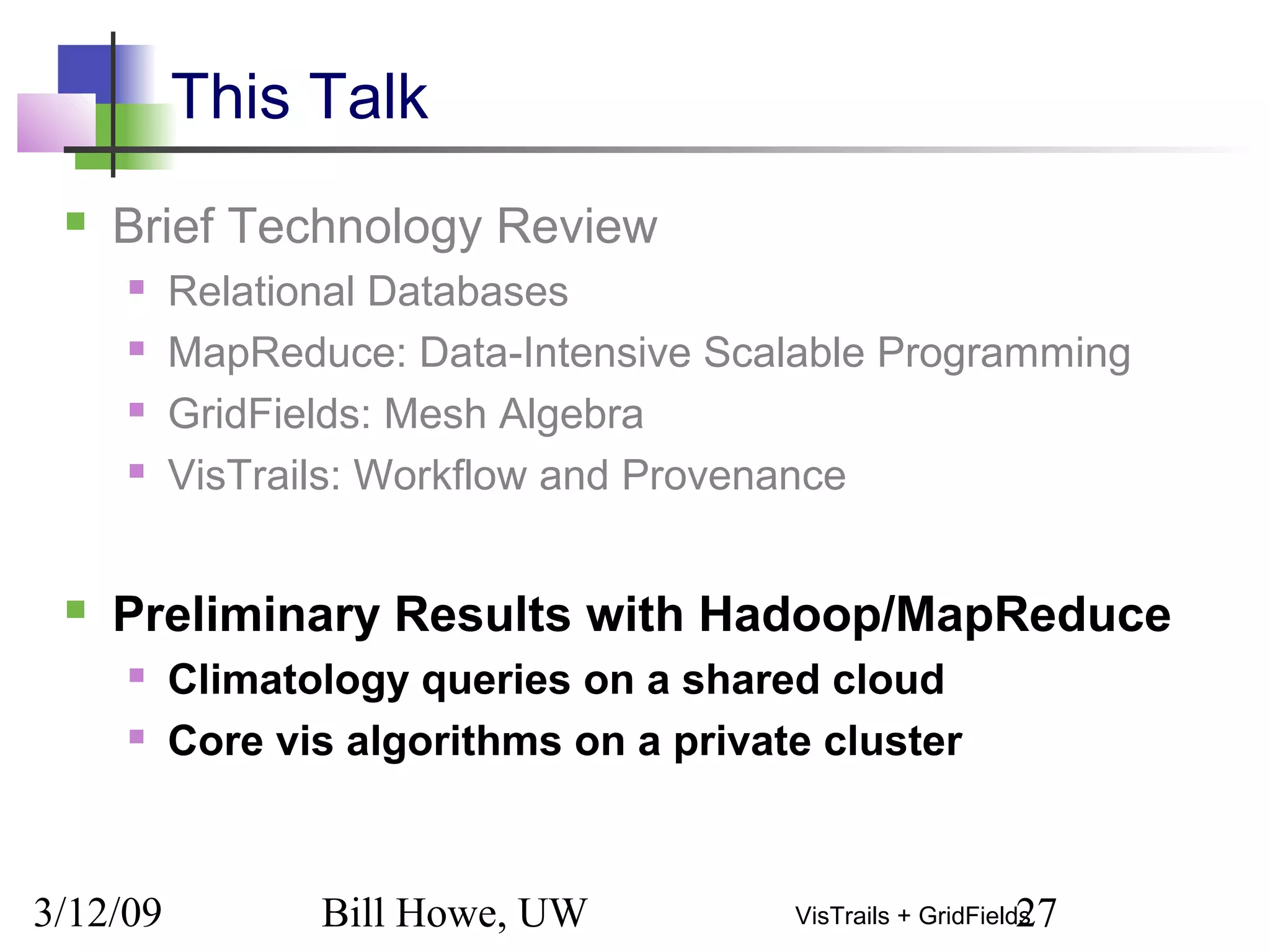 3/12/09 Bill Howe, UW 27VisTrails + GridFields
This Talk
 Brief Technology Review
 Relational Databases
 MapReduce: Data-Intensive Scalable Programming
 GridFields: Mesh Algebra
 VisTrails: Workflow and Provenance
 Preliminary Results with Hadoop/MapReduce
 Climatology queries on a shared cloud
 Core vis algorithms on a private cluster
 