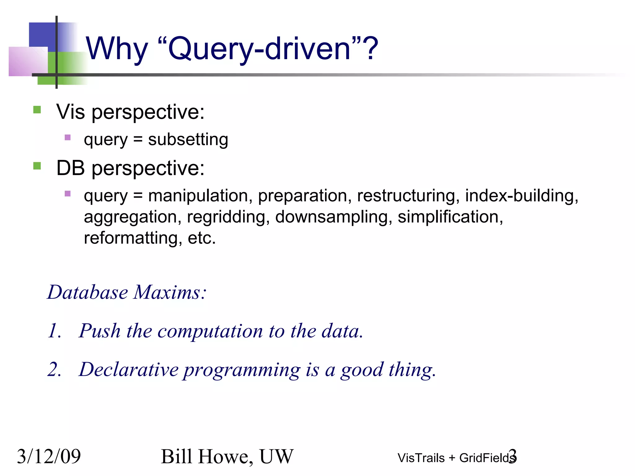 3/12/09 Bill Howe, UW 3VisTrails + GridFields
Why “Query-driven”?
 Vis perspective:
 query = subsetting
 DB perspective:
 query = manipulation, preparation, restructuring, index-building,
aggregation, regridding, downsampling, simplification,
reformatting, etc.
Database Maxims:
1. Push the computation to the data.
2. Declarative programming is a good thing.
 