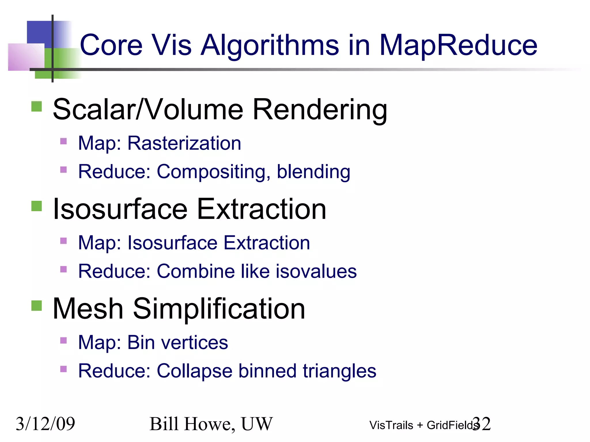 3/12/09 Bill Howe, UW 32VisTrails + GridFields
Core Vis Algorithms in MapReduce
 Scalar/Volume Rendering
 Map: Rasterization
 Reduce: Compositing, blending
 Isosurface Extraction
 Map: Isosurface Extraction
 Reduce: Combine like isovalues
 Mesh Simplification
 Map: Bin vertices
 Reduce: Collapse binned triangles
 