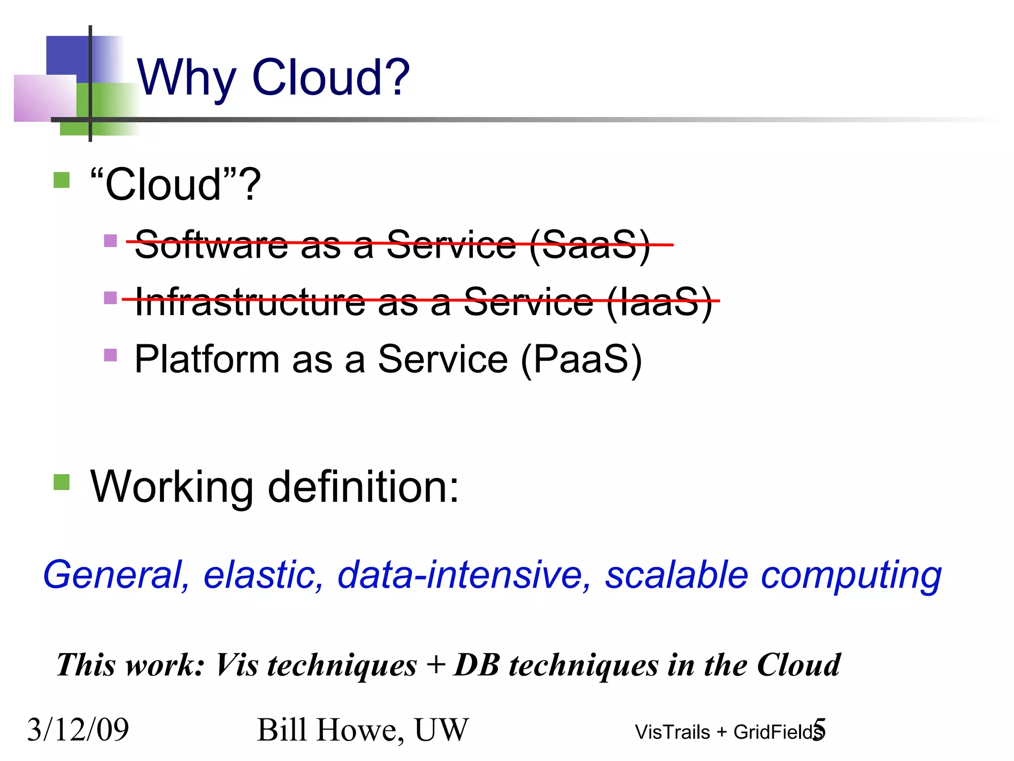 3/12/09 Bill Howe, UW 5VisTrails + GridFields
Why Cloud?
 “Cloud”?
 Software as a Service (SaaS)
 Infrastructure as a Service (IaaS)
 Platform as a Service (PaaS)
 Working definition:
General, elastic, data-intensive, scalable computing
This work: Vis techniques + DB techniques in the Cloud
 