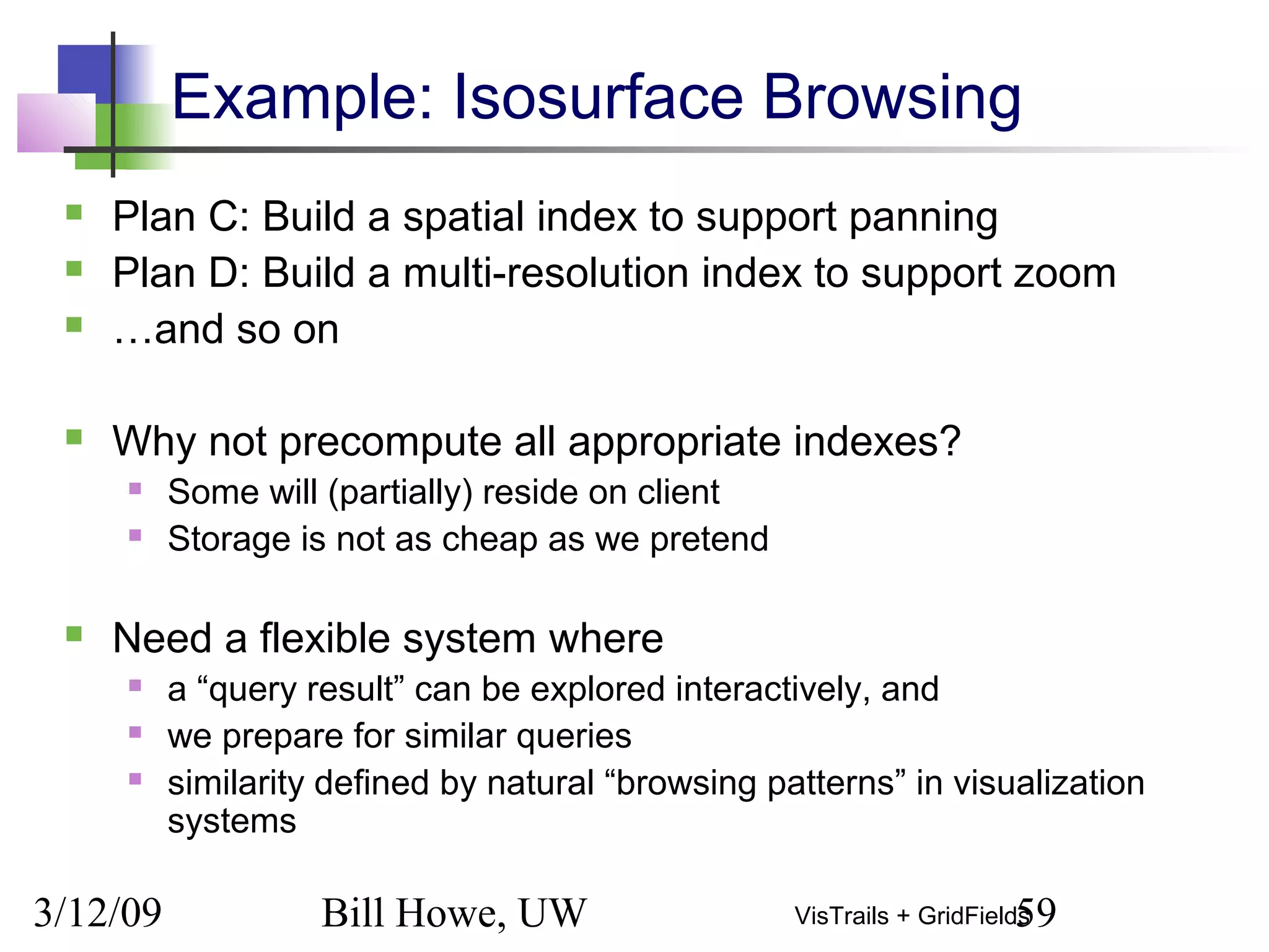3/12/09 Bill Howe, UW 59VisTrails + GridFields
Example: Isosurface Browsing
 Plan C: Build a spatial index to support panning
 Plan D: Build a multi-resolution index to support zoom
 …and so on
 Why not precompute all appropriate indexes?
 Some will (partially) reside on client
 Storage is not as cheap as we pretend
 Need a flexible system where
 a “query result” can be explored interactively, and
 we prepare for similar queries
 similarity defined by natural “browsing patterns” in visualization
systems
 