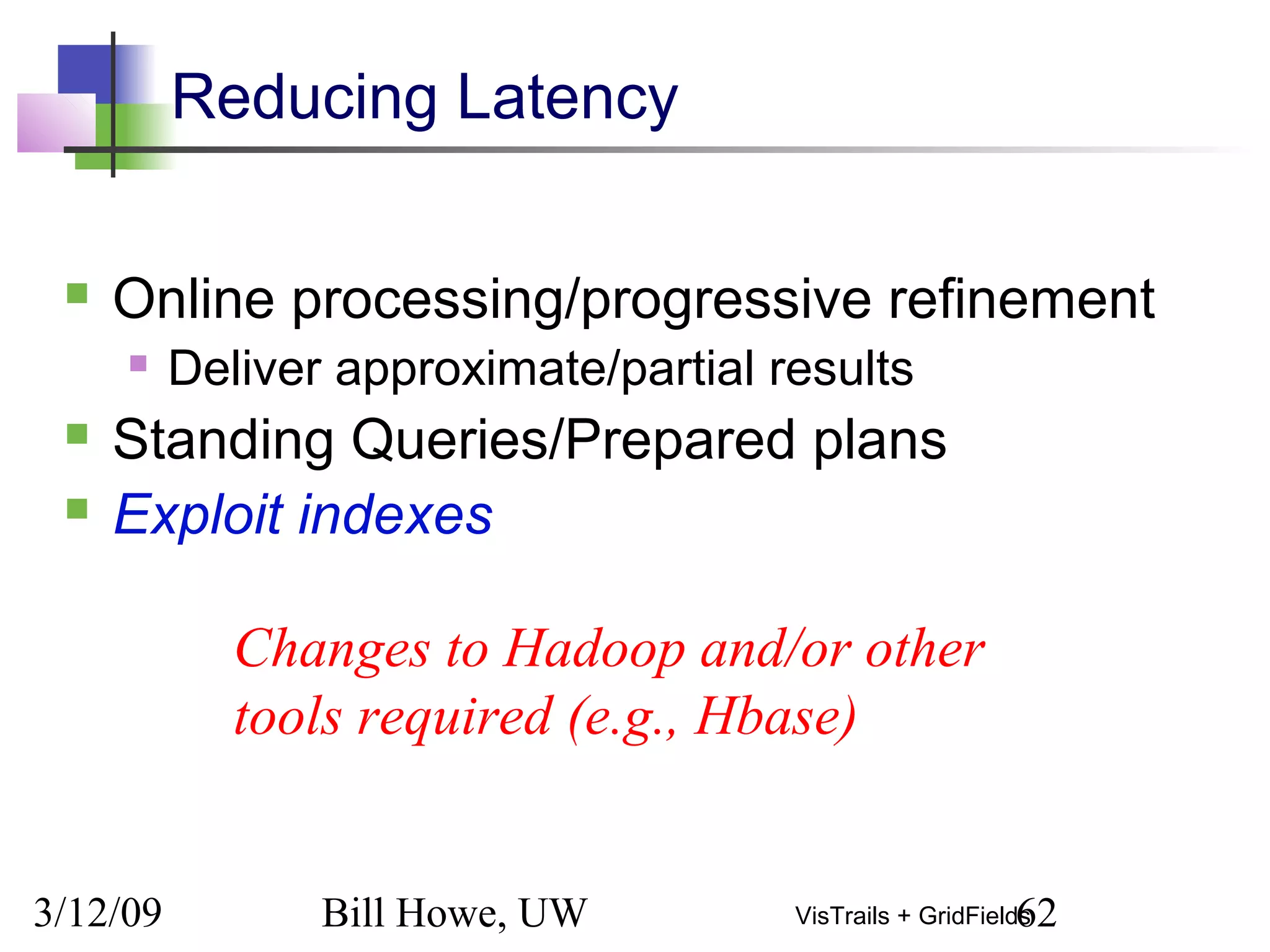 3/12/09 Bill Howe, UW 62VisTrails + GridFields
Reducing Latency
 Online processing/progressive refinement
 Deliver approximate/partial results
 Standing Queries/Prepared plans
 Exploit indexes
Changes to Hadoop and/or other
tools required (e.g., Hbase)
 