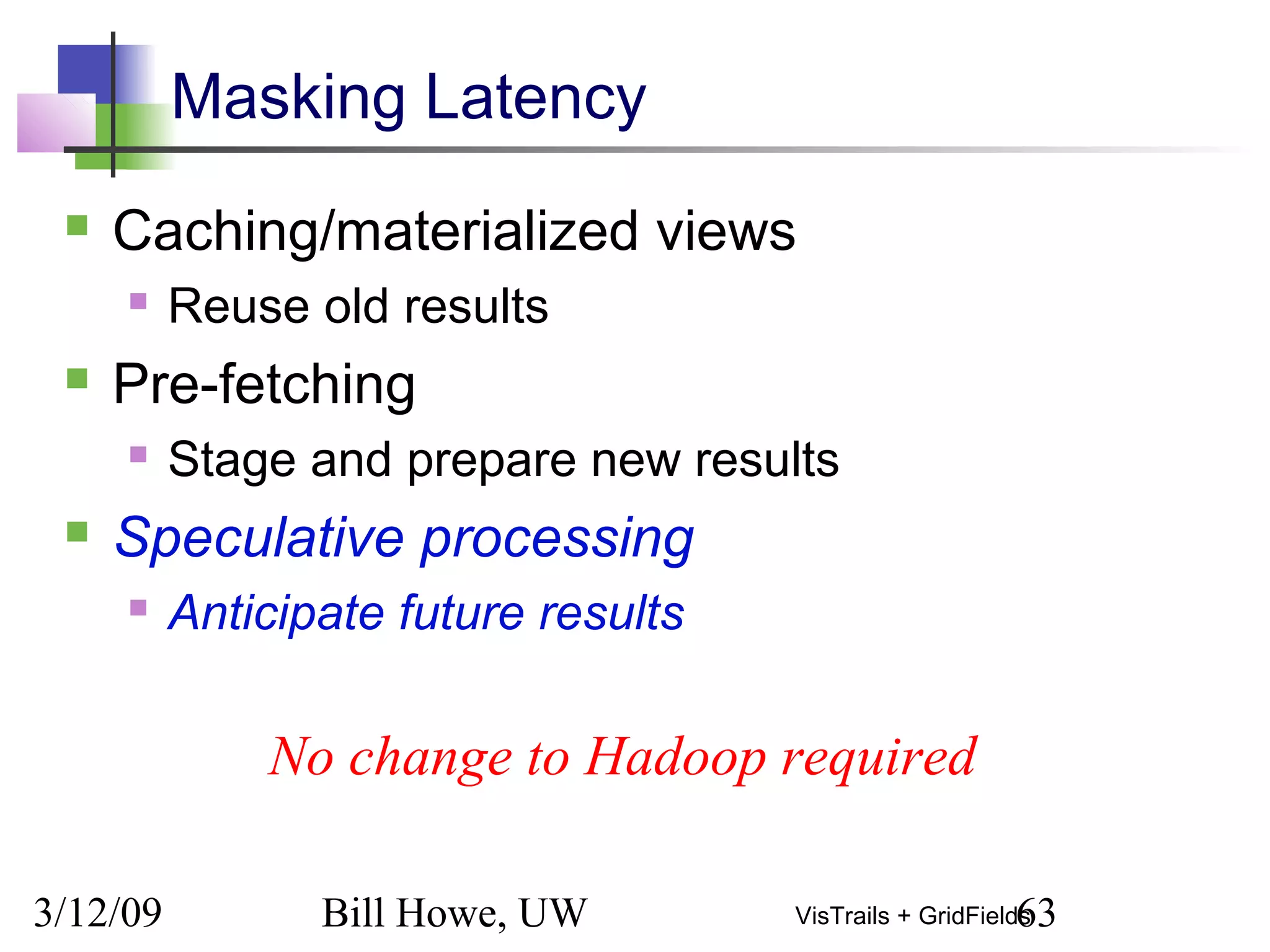 3/12/09 Bill Howe, UW 63VisTrails + GridFields
Masking Latency
 Caching/materialized views
 Reuse old results
 Pre-fetching
 Stage and prepare new results
 Speculative processing
 Anticipate future results
No change to Hadoop required
 