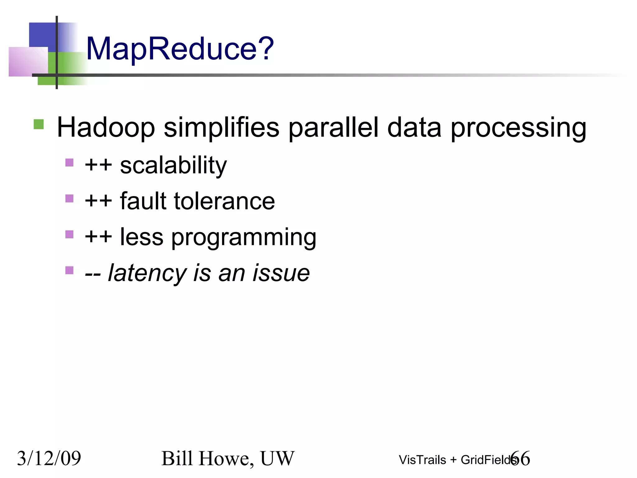 3/12/09 Bill Howe, UW 66VisTrails + GridFields
MapReduce?
 Hadoop simplifies parallel data processing
 ++ scalability
 ++ fault tolerance
 ++ less programming
 -- latency is an issue
 