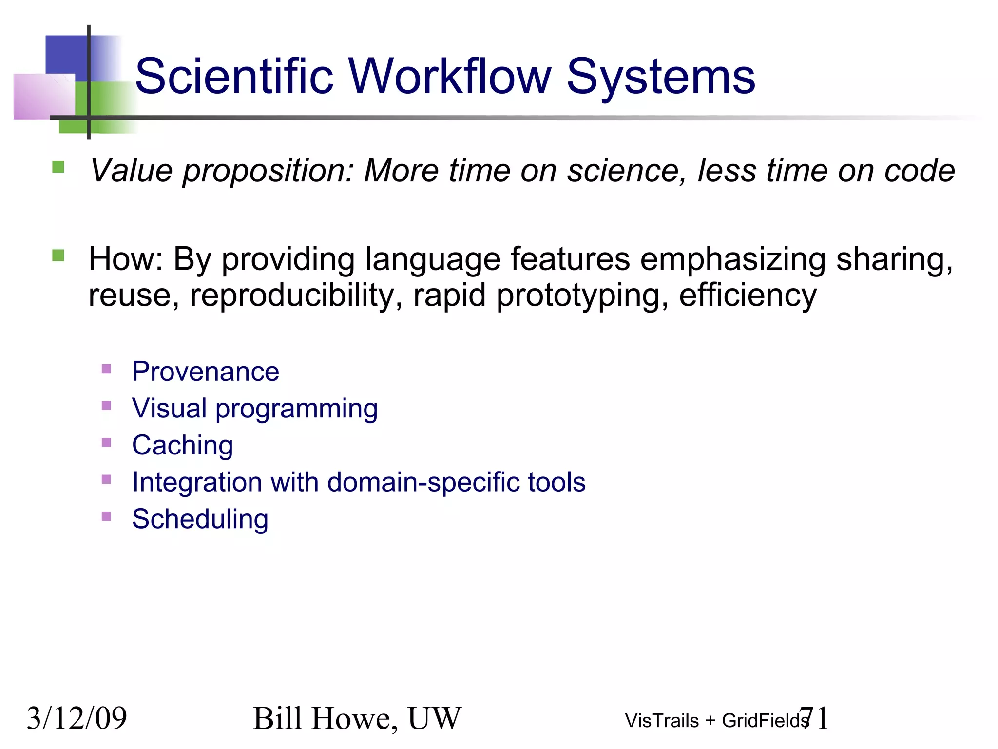 3/12/09 Bill Howe, UW 71VisTrails + GridFields
Scientific Workflow Systems
 Value proposition: More time on science, less time on code
 How: By providing language features emphasizing sharing,
reuse, reproducibility, rapid prototyping, efficiency
 Provenance
 Visual programming
 Caching
 Integration with domain-specific tools
 Scheduling
 