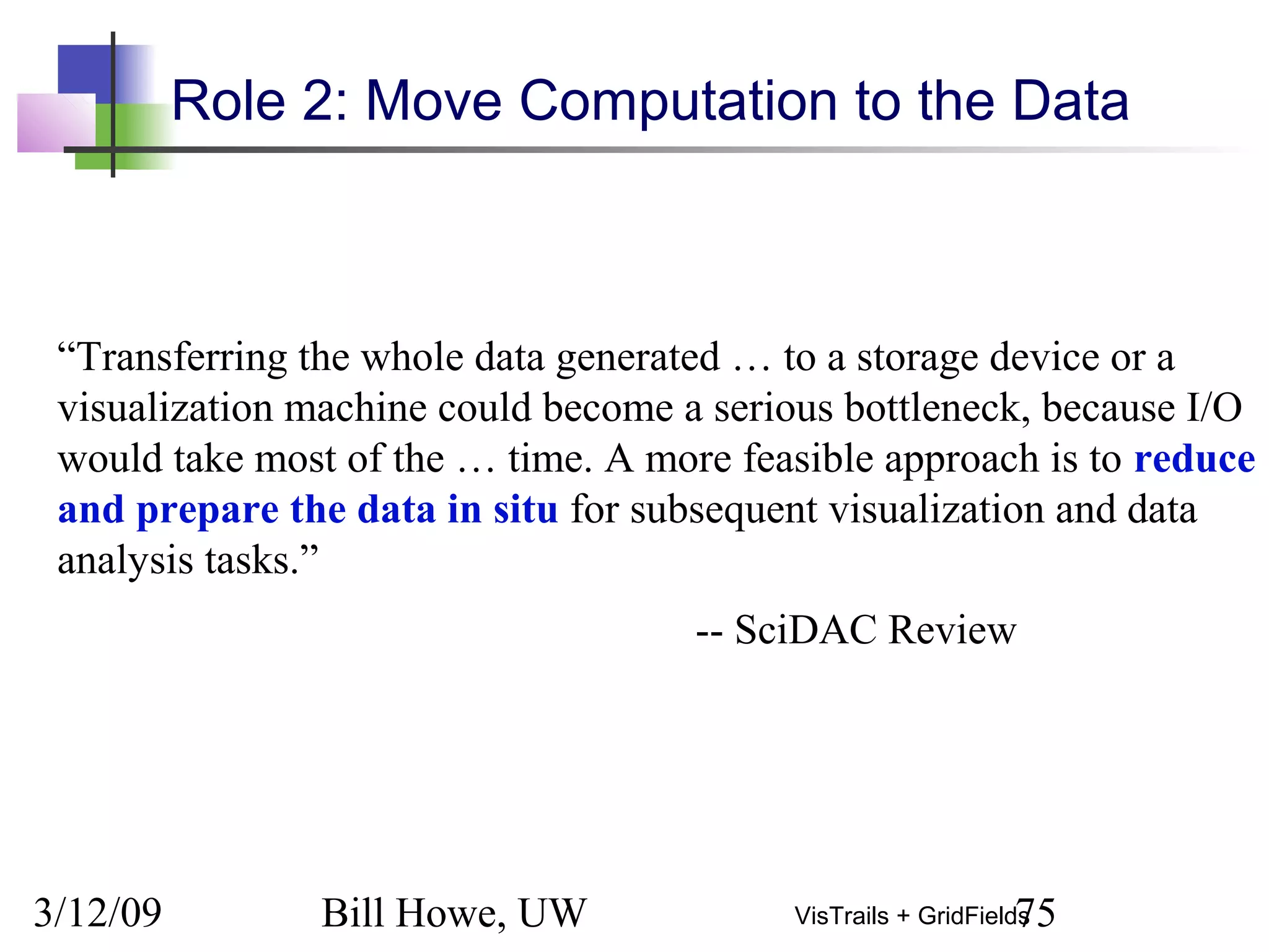 3/12/09 Bill Howe, UW 75VisTrails + GridFields
Role 2: Move Computation to the Data
“Transferring the whole data generated … to a storage device or a
visualization machine could become a serious bottleneck, because I/O
would take most of the … time. A more feasible approach is to reduce
and prepare the data in situ for subsequent visualization and data
analysis tasks.”
-- SciDAC Review
 