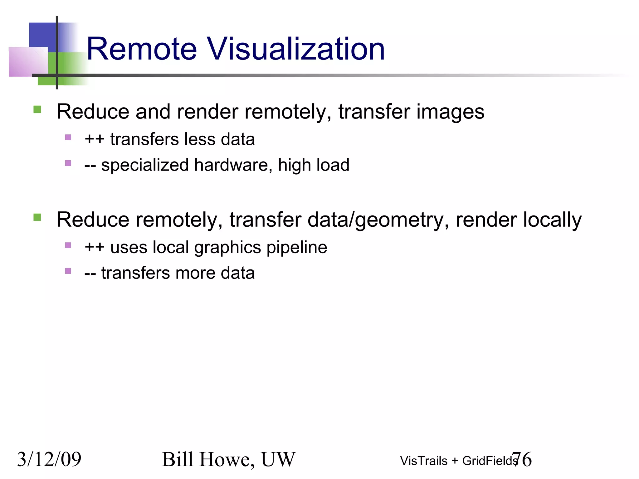 3/12/09 Bill Howe, UW 76VisTrails + GridFields
Remote Visualization
 Reduce and render remotely, transfer images
 ++ transfers less data
 -- specialized hardware, high load
 Reduce remotely, transfer data/geometry, render locally
 ++ uses local graphics pipeline
 -- transfers more data
 