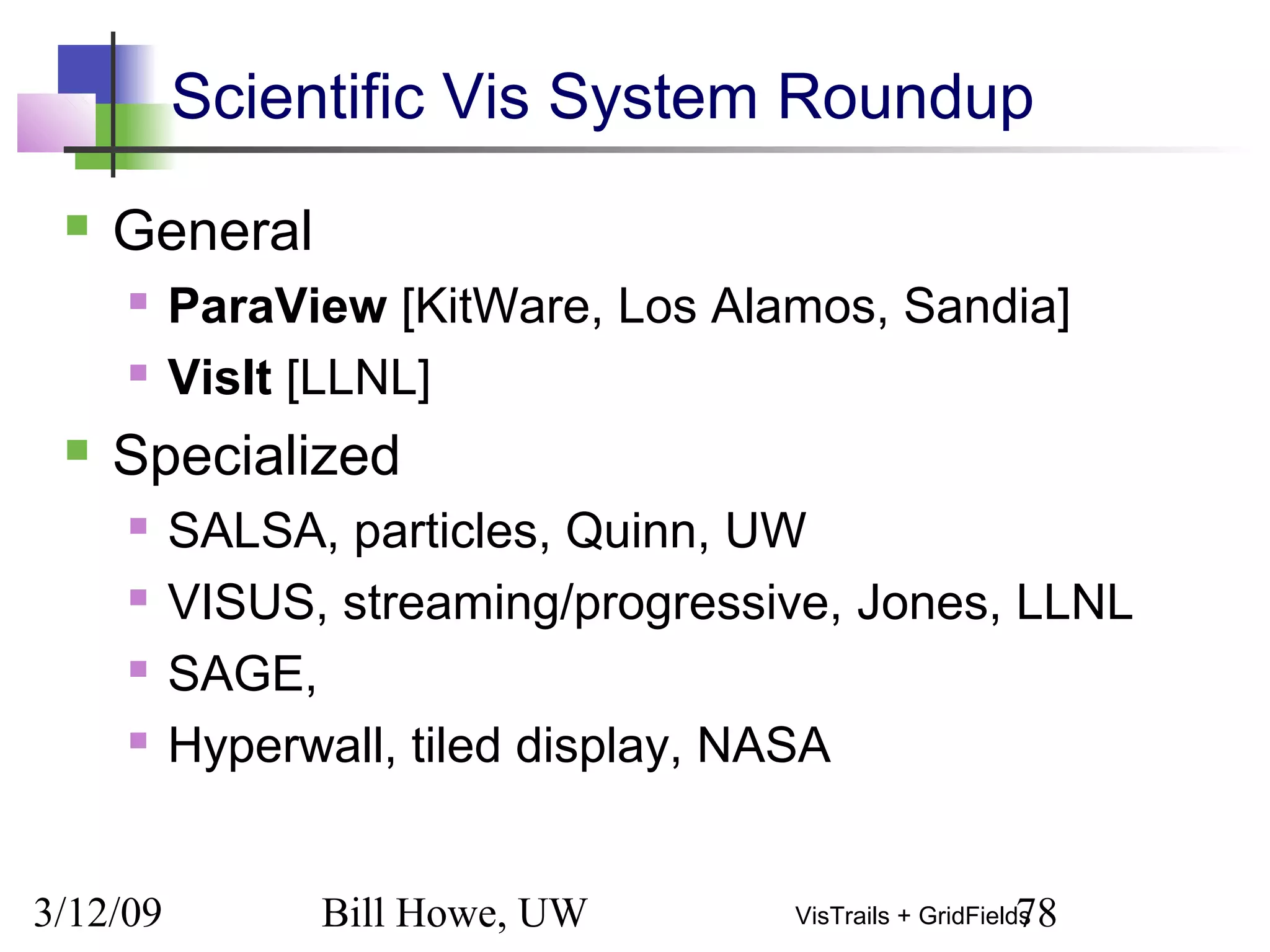 3/12/09 Bill Howe, UW 78VisTrails + GridFields
Scientific Vis System Roundup
 General
 ParaView [KitWare, Los Alamos, Sandia]
 VisIt [LLNL]
 Specialized
 SALSA, particles, Quinn, UW
 VISUS, streaming/progressive, Jones, LLNL
 SAGE,
 Hyperwall, tiled display, NASA
 
