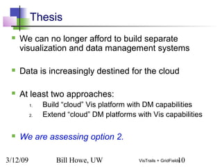 3/12/09 Bill Howe, UW 10VisTrails + GridFields
Thesis
 We can no longer afford to build separate
visualization and data management systems
 Data is increasingly destined for the cloud
 At least two approaches:
1. Build “cloud” Vis platform with DM capabilities
2. Extend “cloud” DM platforms with Vis capabilities
 We are assessing option 2.
 