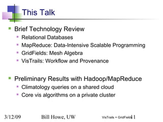 3/12/09 Bill Howe, UW 11VisTrails + GridFields
This Talk
 Brief Technology Review
 Relational Databases
 MapReduce: Data-Intensive Scalable Programming
 GridFields: Mesh Algebra
 VisTrails: Workflow and Provenance
 Preliminary Results with Hadoop/MapReduce
 Climatology queries on a shared cloud
 Core vis algorithms on a private cluster
 