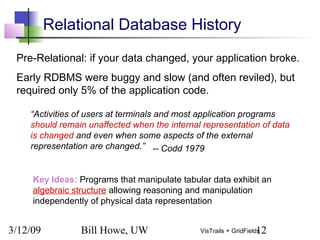 3/12/09 Bill Howe, UW 12VisTrails + GridFields
Pre-Relational: if your data changed, your application broke.
Early RDBMS were buggy and slow (and often reviled), but
required only 5% of the application code.
“Activities of users at terminals and most application programs
should remain unaffected when the internal representation of data
is changed and even when some aspects of the external
representation are changed.”
Key Ideas: Programs that manipulate tabular data exhibit an
algebraic structure allowing reasoning and manipulation
independently of physical data representation
Relational Database History
-- Codd 1979
 