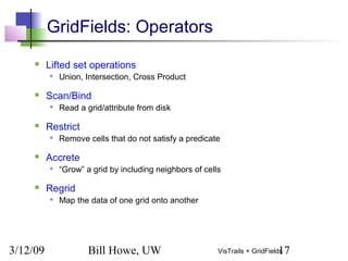 3/12/09 Bill Howe, UW 17VisTrails + GridFields
GridFields: Operators
 Lifted set operations
 Union, Intersection, Cross Product
 Scan/Bind
 Read a grid/attribute from disk
 Restrict
 Remove cells that do not satisfy a predicate
 Accrete
 “Grow” a grid by including neighbors of cells
 Regrid
 Map the data of one grid onto another
 