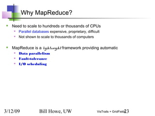 3/12/09 Bill Howe, UW 23VisTrails + GridFields
Why MapReduce?
 Need to scale to hundreds or thousands of CPUs
 Parallel databases expensive, proprietary, difficult
 Not shown to scale to thousands of computers
 MapReduce is a lightweight framework providing automatic
 Data parallelism
 Fault-tolerance
 I/O scheduling
 