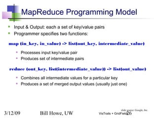 3/12/09 Bill Howe, UW 26VisTrails + GridFields
MapReduce Programming Model
 Input & Output: each a set of key/value pairs
 Programmer specifies two functions:
 Processes input key/value pair
 Produces set of intermediate pairs
 Combines all intermediate values for a particular key
 Produces a set of merged output values (usually just one)
map (in_key, in_value) -> list(out_key, intermediate_value)
reduce (out_key, list(intermediate_value)) -> list(out_value)
slide source: Google, Inc.
 