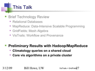 3/12/09 Bill Howe, UW 27VisTrails + GridFields
This Talk
 Brief Technology Review
 Relational Databases
 MapReduce: Data-Intensive Scalable Programming
 GridFields: Mesh Algebra
 VisTrails: Workflow and Provenance
 Preliminary Results with Hadoop/MapReduce
 Climatology queries on a shared cloud
 Core vis algorithms on a private cluster
 