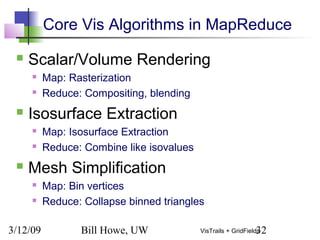 3/12/09 Bill Howe, UW 32VisTrails + GridFields
Core Vis Algorithms in MapReduce
 Scalar/Volume Rendering
 Map: Rasterization
 Reduce: Compositing, blending
 Isosurface Extraction
 Map: Isosurface Extraction
 Reduce: Combine like isovalues
 Mesh Simplification
 Map: Bin vertices
 Reduce: Collapse binned triangles
 