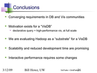 3/12/09 Bill Howe, UW 36VisTrails + GridFields
Conclusions
 Converging requirements in DB and Vis communities
 Motivation exists for a “VisDB”
 declarative query + high-performance vis, at full scale
 We are evaluating Hadoop as a “substrate” for a VisDB
 Scalability and reduced development time are promising
 Interactive performance requires some changes
 