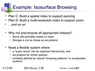 3/12/09 Bill Howe, UW 59VisTrails + GridFields
Example: Isosurface Browsing
 Plan C: Build a spatial index to support panning
 Plan D: Build a multi-resolution index to support zoom
 …and so on
 Why not precompute all appropriate indexes?
 Some will (partially) reside on client
 Storage is not as cheap as we pretend
 Need a flexible system where
 a “query result” can be explored interactively, and
 we prepare for similar queries
 similarity defined by natural “browsing patterns” in visualization
systems
 