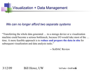 3/12/09 Bill Howe, UW 6VisTrails + GridFields
Visualization + Data Management
“Transferring the whole data generated … to a storage device or a visualization
machine could become a serious bottleneck, because I/O would take most of the …
time. A more feasible approach is to reduce and prepare the data in situ for
subsequent visualization and data analysis tasks.”
-- SciDAC Review
We can no longer afford two separate systems
 