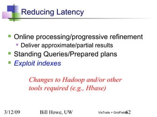 3/12/09 Bill Howe, UW 62VisTrails + GridFields
Reducing Latency
 Online processing/progressive refinement
 Deliver approximate/partial results
 Standing Queries/Prepared plans
 Exploit indexes
Changes to Hadoop and/or other
tools required (e.g., Hbase)
 