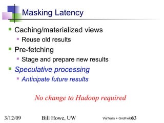 3/12/09 Bill Howe, UW 63VisTrails + GridFields
Masking Latency
 Caching/materialized views
 Reuse old results
 Pre-fetching
 Stage and prepare new results
 Speculative processing
 Anticipate future results
No change to Hadoop required
 