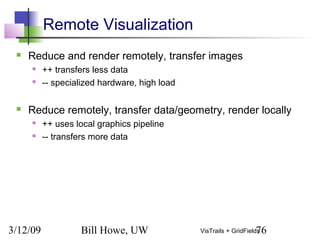3/12/09 Bill Howe, UW 76VisTrails + GridFields
Remote Visualization
 Reduce and render remotely, transfer images
 ++ transfers less data
 -- specialized hardware, high load
 Reduce remotely, transfer data/geometry, render locally
 ++ uses local graphics pipeline
 -- transfers more data
 