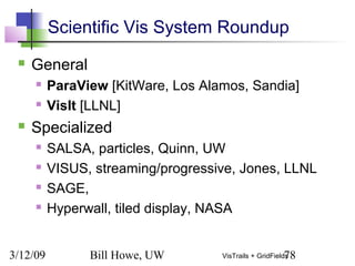 3/12/09 Bill Howe, UW 78VisTrails + GridFields
Scientific Vis System Roundup
 General
 ParaView [KitWare, Los Alamos, Sandia]
 VisIt [LLNL]
 Specialized
 SALSA, particles, Quinn, UW
 VISUS, streaming/progressive, Jones, LLNL
 SAGE,
 Hyperwall, tiled display, NASA
 