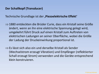 Der Schallkopf (Transducer) 
Technische Grundlage ist der ‚Piezoelektrische Effekt‘ 
 1880 entdeckten die Brüder Curie, dass ein Kristall seine Größe 
ändert, wenn an ihn eine elektrische Spannung gelegt wird, 
umgekehrt führt Druck auf einen Kristall zum Auftreten von 
elektrischen Ladungen an seiner Oberfläche, wobei die Größe 
der Ladung der Druckeinwirkung proportional ist. 
 Es lässt sich also ein und derselbe Kristall als Sender 
(Wechselstrom erzeugt Vibration) und Empfänger (reflektierter 
Schall erzeugt Strom) verwenden und die Geräte entsprechend 
klein konstruieren. 
© Michael Wolrab 
 