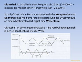 Ultraschall ist Schall mit einer Frequenz ab 20 kHz (20.000Hz) – 
jenseits der menschlichen Hörschwelle (20 – 20.000Hz) 
Schall pflanzt sich in Form von abwechselnder Kompression und 
Dehnung eines Mediums fort; die Darstellung des Druckverlaufs 
an einem bestimmten Ort ergibt eine Wellenform: 
Ultraschall ist eine Longitudinalwelle – die Partikel bewegen sich 
in der selben Richtung wie die Welle 
© Michael Wolrab 
 