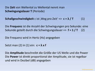 Die Zeit von Wellental zu Wellental nennt man 
Schwingungsdauer T (Periode) 
Schallgeschwindigkeit c ist ‚Weg pro Zeit‘ => c = λ / T (1) 
Die Frequenz ist die Anzahl der Schwingungen pro Sekunde: eine 
Sekunde geteilt durch die Schwingungsdauer => f = 1 / T (2) 
Die Frequenz wird in Hertz (Hz) angegeben 
Setzt man (2) in (1) ein: c = λ x f 
Die Amplitude beschreibt die Größe der US Welle und die Power 
Die Power ist direkt proportional der Amplitude, sie ist regelbar 
und wird in Dezibel (dB) angegeben 
© Michael Wolrab 
 