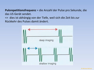 Pulsrepetitionsfrequenz = die Anzahl der Pulse pro Sekunde, die 
das US Gerät sendet. 
=> dies ist abhängig von der Tiefe, weil sich die Zeit bis zur 
Rückkehr des Pulses damit ändert. 
© Michael Wolrab 
 