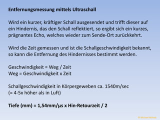 Entfernungsmessung mittels Ultraschall 
Wird ein kurzer, kräftiger Schall ausgesendet und trifft dieser auf 
ein Hindernis, das den Schall reflektiert, so ergibt sich ein kurzes, 
prägnantes Echo, welches wieder zum Sende-Ort zurückkehrt. 
Wird die Zeit gemessen und ist die Schallgeschwindigkeit bekannt, 
so kann die Entfernung des Hindernisses bestimmt werden. 
Geschwindigkeit = Weg / Zeit 
Weg = Geschwindigkeit x Zeit 
Schallgeschwindigkeit in Körpergeweben ca. 1540m/sec 
(= 4-5x höher als in Luft) 
Tiefe (mm) = 1,54mm/μs x Hin-Retourzeit / 2 
© Michael Wolrab 
 