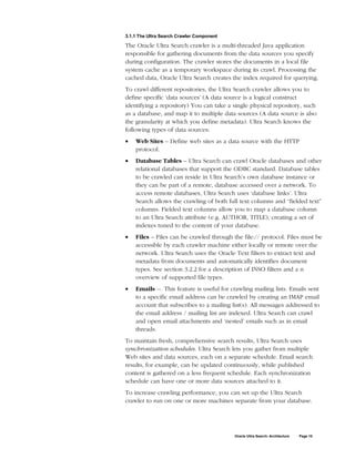 3.1.1 The Ultra Search Crawler Component

The Oracle Ultra Search crawler is a multi-threaded Java application
responsible for gathering documents from the data sources you specify
during configuration. The crawler stores the documents in a local file
system cache as a temporary workspace during its crawl. Processing the
cached data, Oracle Ultra Search creates the index required for querying.
To crawl different repositories, the Ultra Search crawler allows you to
define specific ‘data sources’ (A data source is a logical construct
identifying a repository) You can take a single physical repository, such
as a database, and map it to multiple data sources (A data source is also
the granularity at which you define metadata). Ultra Search knows the
following types of data sources:
•   Web Sites – Define web sites as a data source with the HTTP
    protocol.
•   Database Tables – Ultra Search can crawl Oracle databases and other
    relational databases that support the ODBC standard. Database tables
    to be crawled can reside in Ultra Search’s own database instance or
    they can be part of a remote, database accessed over a network. To
    access remote databases, Ultra Search uses ‘database links’. Ultra
    Search allows the crawling of both full text columns and “fielded text”
    columns. Fielded text columns allow you to map a database column
    to an Ultra Search attribute (e.g. AUTHOR, TITLE), creating a set of
    indexes tuned to the content of your database.
•   Files – Files can be crawled through the file:// protocol. Files must be
    accessible by each crawler machine either locally or remote over the
    network. Ultra Search uses the Oracle Text filters to extract text and
    metadata from documents and automatically identifies document
    types. See section 3.2.2 for a description of INSO filters and a n
    overview of supported file types.
•   Emails --. This feature is useful for crawling mailing lists. Emails sent
    to a specific email address can be crawled by creating an IMAP email
    account that subscribes to a mailing list(s). All messages addressed to
    the email address / mailing list are indexed. Ultra Search can crawl
    and open email attachments and ‘nested’ emails such as in email
    threads.
To maintain fresh, comprehensive search results, Ultra Search uses
synchronization schedules. Ultra Search lets you gather from multiple
Web sites and data sources, each on a separate schedule. Email search
results, for example, can be updated continuously, while published
content is gathered on a less frequent schedule. Each synchronization
schedule can have one or more data sources attached to it.
To increase crawling performance, you can set up the Ultra Search
crawler to run on one or more machines separate from your database.




                                           Oracle Ultra Search: Architecture   Page 10
 